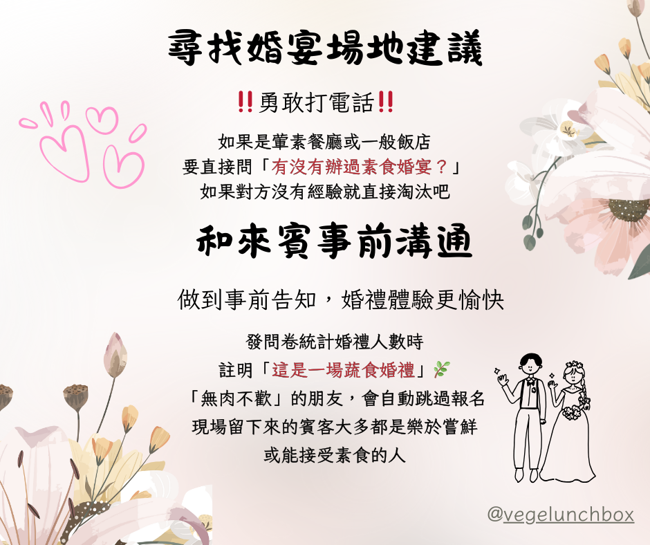 素食婚禮注意事項和溝通~勇敢和店家詢問，一定要找承辦過素食婚宴的廠商；並且在發問券時註明蔬食婚禮，事前通知賓客們，讓婚禮體驗更愉快